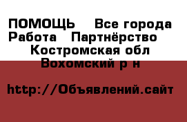 ПОМОЩЬ  - Все города Работа » Партнёрство   . Костромская обл.,Вохомский р-н